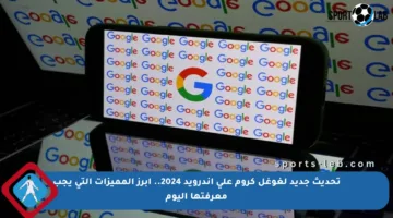 تحديث جديد لغوغل كروم على أندرويد 2024.. أبرز المميزات التي يجب معرفتها اليوم